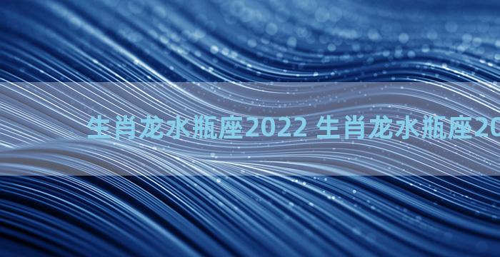 生肖龙水瓶座2022 生肖龙水瓶座2023财运